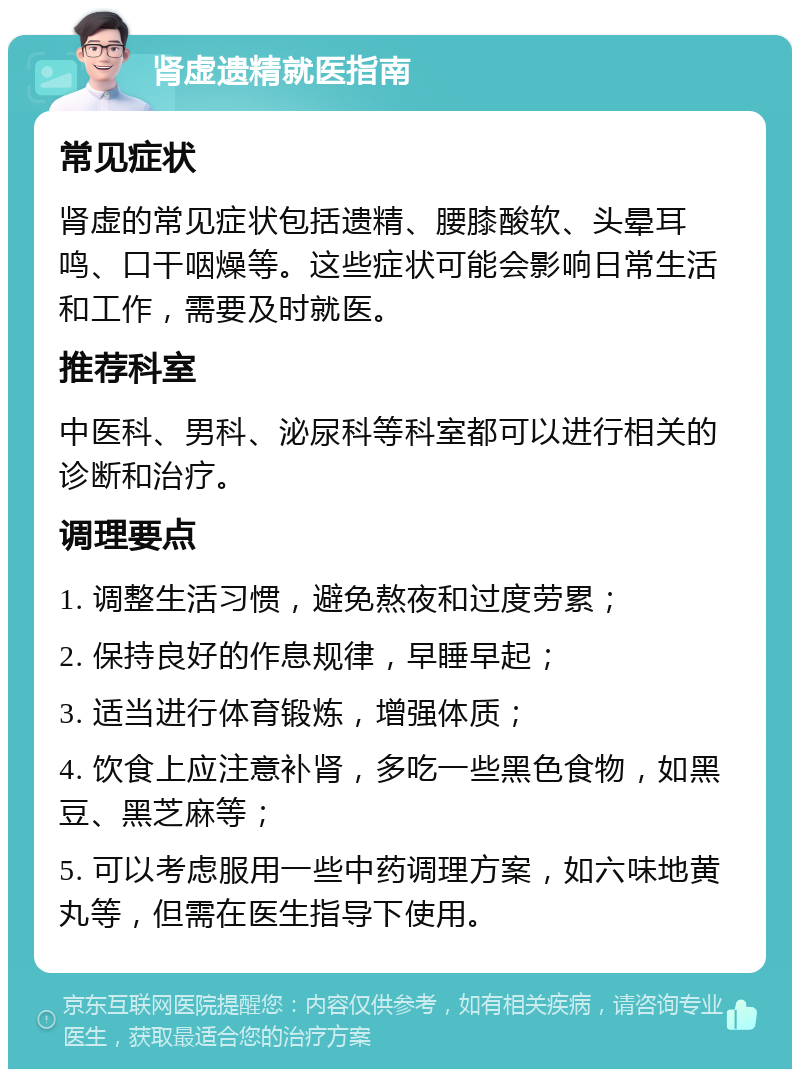 肾虚遗精就医指南 常见症状 肾虚的常见症状包括遗精、腰膝酸软、头晕耳鸣、口干咽燥等。这些症状可能会影响日常生活和工作，需要及时就医。 推荐科室 中医科、男科、泌尿科等科室都可以进行相关的诊断和治疗。 调理要点 1. 调整生活习惯，避免熬夜和过度劳累； 2. 保持良好的作息规律，早睡早起； 3. 适当进行体育锻炼，增强体质； 4. 饮食上应注意补肾，多吃一些黑色食物，如黑豆、黑芝麻等； 5. 可以考虑服用一些中药调理方案，如六味地黄丸等，但需在医生指导下使用。