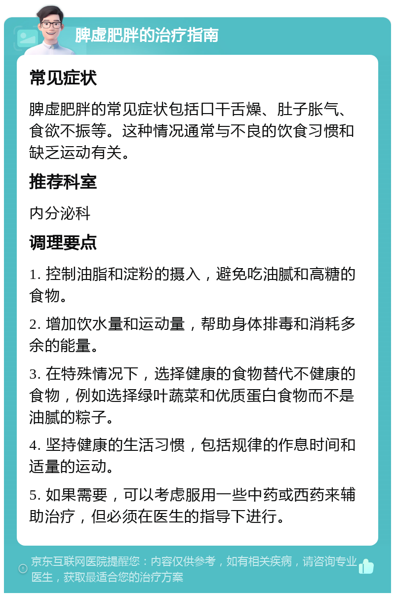 脾虚肥胖的治疗指南 常见症状 脾虚肥胖的常见症状包括口干舌燥、肚子胀气、食欲不振等。这种情况通常与不良的饮食习惯和缺乏运动有关。 推荐科室 内分泌科 调理要点 1. 控制油脂和淀粉的摄入，避免吃油腻和高糖的食物。 2. 增加饮水量和运动量，帮助身体排毒和消耗多余的能量。 3. 在特殊情况下，选择健康的食物替代不健康的食物，例如选择绿叶蔬菜和优质蛋白食物而不是油腻的粽子。 4. 坚持健康的生活习惯，包括规律的作息时间和适量的运动。 5. 如果需要，可以考虑服用一些中药或西药来辅助治疗，但必须在医生的指导下进行。