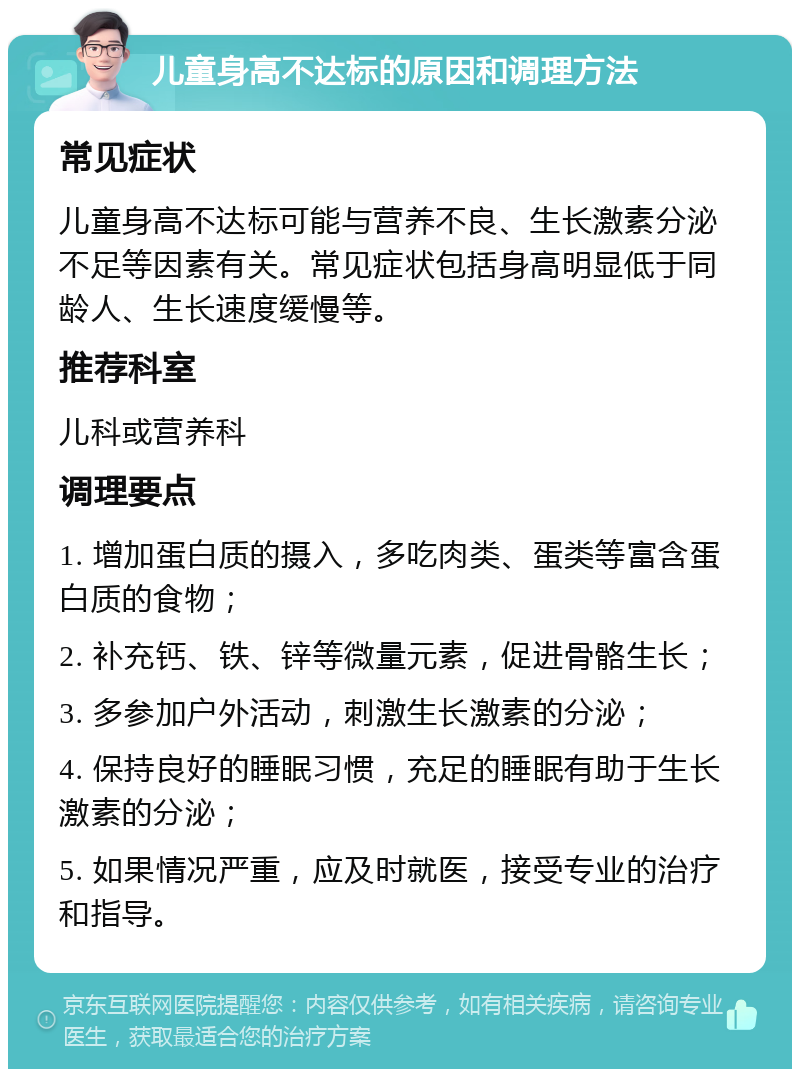 儿童身高不达标的原因和调理方法 常见症状 儿童身高不达标可能与营养不良、生长激素分泌不足等因素有关。常见症状包括身高明显低于同龄人、生长速度缓慢等。 推荐科室 儿科或营养科 调理要点 1. 增加蛋白质的摄入，多吃肉类、蛋类等富含蛋白质的食物； 2. 补充钙、铁、锌等微量元素，促进骨骼生长； 3. 多参加户外活动，刺激生长激素的分泌； 4. 保持良好的睡眠习惯，充足的睡眠有助于生长激素的分泌； 5. 如果情况严重，应及时就医，接受专业的治疗和指导。