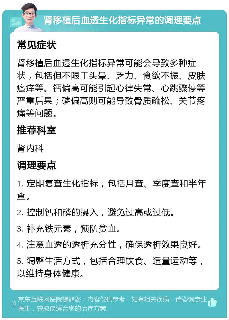 肾移植后血透生化指标异常的调理要点 常见症状 肾移植后血透生化指标异常可能会导致多种症状，包括但不限于头晕、乏力、食欲不振、皮肤瘙痒等。钙偏高可能引起心律失常、心跳骤停等严重后果；磷偏高则可能导致骨质疏松、关节疼痛等问题。 推荐科室 肾内科 调理要点 1. 定期复查生化指标，包括月查、季度查和半年查。 2. 控制钙和磷的摄入，避免过高或过低。 3. 补充铁元素，预防贫血。 4. 注意血透的透析充分性，确保透析效果良好。 5. 调整生活方式，包括合理饮食、适量运动等，以维持身体健康。