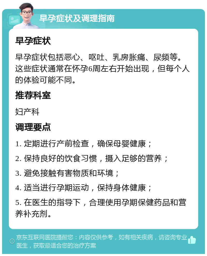 早孕症状及调理指南 早孕症状 早孕症状包括恶心、呕吐、乳房胀痛、尿频等。这些症状通常在怀孕6周左右开始出现，但每个人的体验可能不同。 推荐科室 妇产科 调理要点 1. 定期进行产前检查，确保母婴健康； 2. 保持良好的饮食习惯，摄入足够的营养； 3. 避免接触有害物质和环境； 4. 适当进行孕期运动，保持身体健康； 5. 在医生的指导下，合理使用孕期保健药品和营养补充剂。