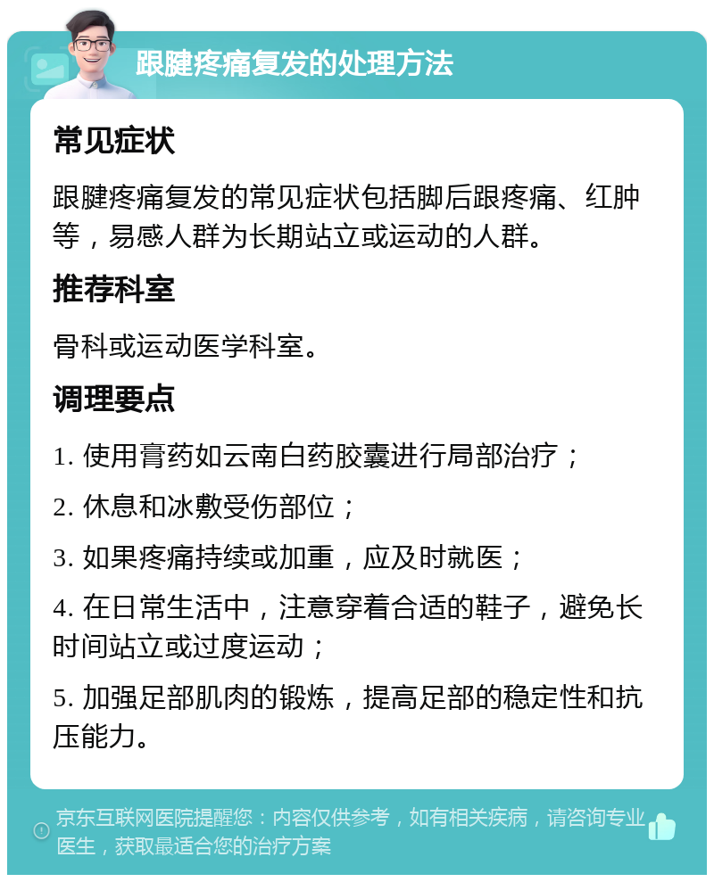 跟腱疼痛复发的处理方法 常见症状 跟腱疼痛复发的常见症状包括脚后跟疼痛、红肿等，易感人群为长期站立或运动的人群。 推荐科室 骨科或运动医学科室。 调理要点 1. 使用膏药如云南白药胶囊进行局部治疗； 2. 休息和冰敷受伤部位； 3. 如果疼痛持续或加重，应及时就医； 4. 在日常生活中，注意穿着合适的鞋子，避免长时间站立或过度运动； 5. 加强足部肌肉的锻炼，提高足部的稳定性和抗压能力。