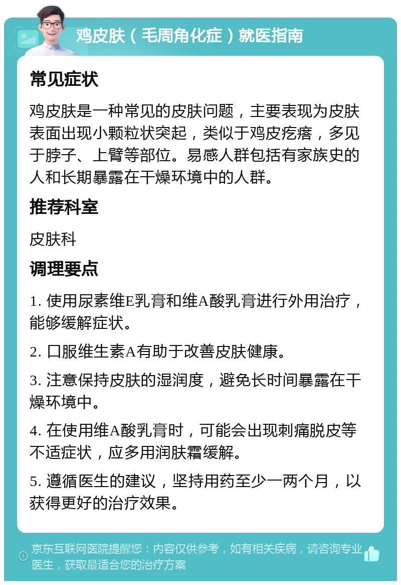 鸡皮肤（毛周角化症）就医指南 常见症状 鸡皮肤是一种常见的皮肤问题，主要表现为皮肤表面出现小颗粒状突起，类似于鸡皮疙瘩，多见于脖子、上臂等部位。易感人群包括有家族史的人和长期暴露在干燥环境中的人群。 推荐科室 皮肤科 调理要点 1. 使用尿素维E乳膏和维A酸乳膏进行外用治疗，能够缓解症状。 2. 口服维生素A有助于改善皮肤健康。 3. 注意保持皮肤的湿润度，避免长时间暴露在干燥环境中。 4. 在使用维A酸乳膏时，可能会出现刺痛脱皮等不适症状，应多用润肤霜缓解。 5. 遵循医生的建议，坚持用药至少一两个月，以获得更好的治疗效果。