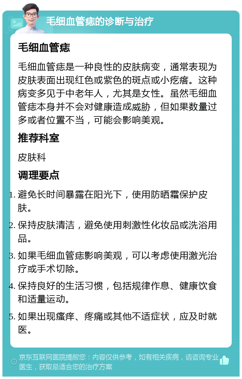 毛细血管痣的诊断与治疗 毛细血管痣 毛细血管痣是一种良性的皮肤病变，通常表现为皮肤表面出现红色或紫色的斑点或小疙瘩。这种病变多见于中老年人，尤其是女性。虽然毛细血管痣本身并不会对健康造成威胁，但如果数量过多或者位置不当，可能会影响美观。 推荐科室 皮肤科 调理要点 避免长时间暴露在阳光下，使用防晒霜保护皮肤。 保持皮肤清洁，避免使用刺激性化妆品或洗浴用品。 如果毛细血管痣影响美观，可以考虑使用激光治疗或手术切除。 保持良好的生活习惯，包括规律作息、健康饮食和适量运动。 如果出现瘙痒、疼痛或其他不适症状，应及时就医。