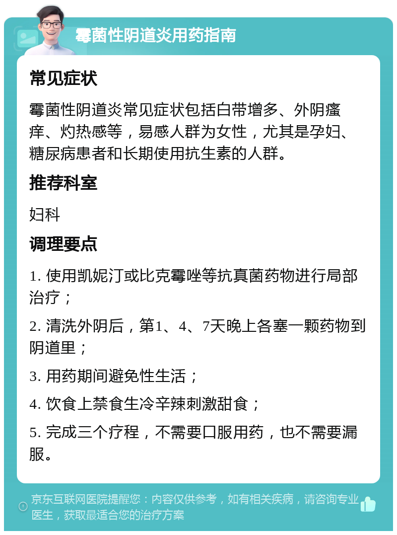 霉菌性阴道炎用药指南 常见症状 霉菌性阴道炎常见症状包括白带增多、外阴瘙痒、灼热感等，易感人群为女性，尤其是孕妇、糖尿病患者和长期使用抗生素的人群。 推荐科室 妇科 调理要点 1. 使用凯妮汀或比克霉唑等抗真菌药物进行局部治疗； 2. 清洗外阴后，第1、4、7天晚上各塞一颗药物到阴道里； 3. 用药期间避免性生活； 4. 饮食上禁食生冷辛辣刺激甜食； 5. 完成三个疗程，不需要口服用药，也不需要漏服。