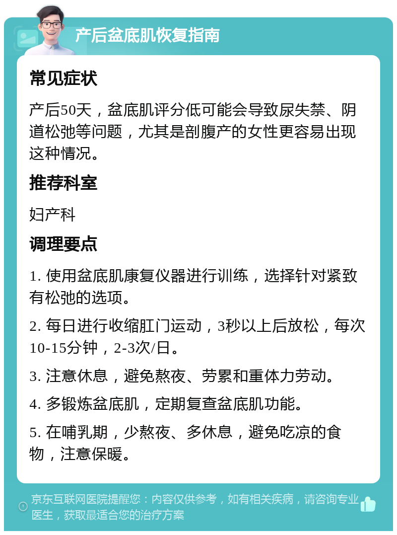 产后盆底肌恢复指南 常见症状 产后50天，盆底肌评分低可能会导致尿失禁、阴道松弛等问题，尤其是剖腹产的女性更容易出现这种情况。 推荐科室 妇产科 调理要点 1. 使用盆底肌康复仪器进行训练，选择针对紧致有松弛的选项。 2. 每日进行收缩肛门运动，3秒以上后放松，每次10-15分钟，2-3次/日。 3. 注意休息，避免熬夜、劳累和重体力劳动。 4. 多锻炼盆底肌，定期复查盆底肌功能。 5. 在哺乳期，少熬夜、多休息，避免吃凉的食物，注意保暖。