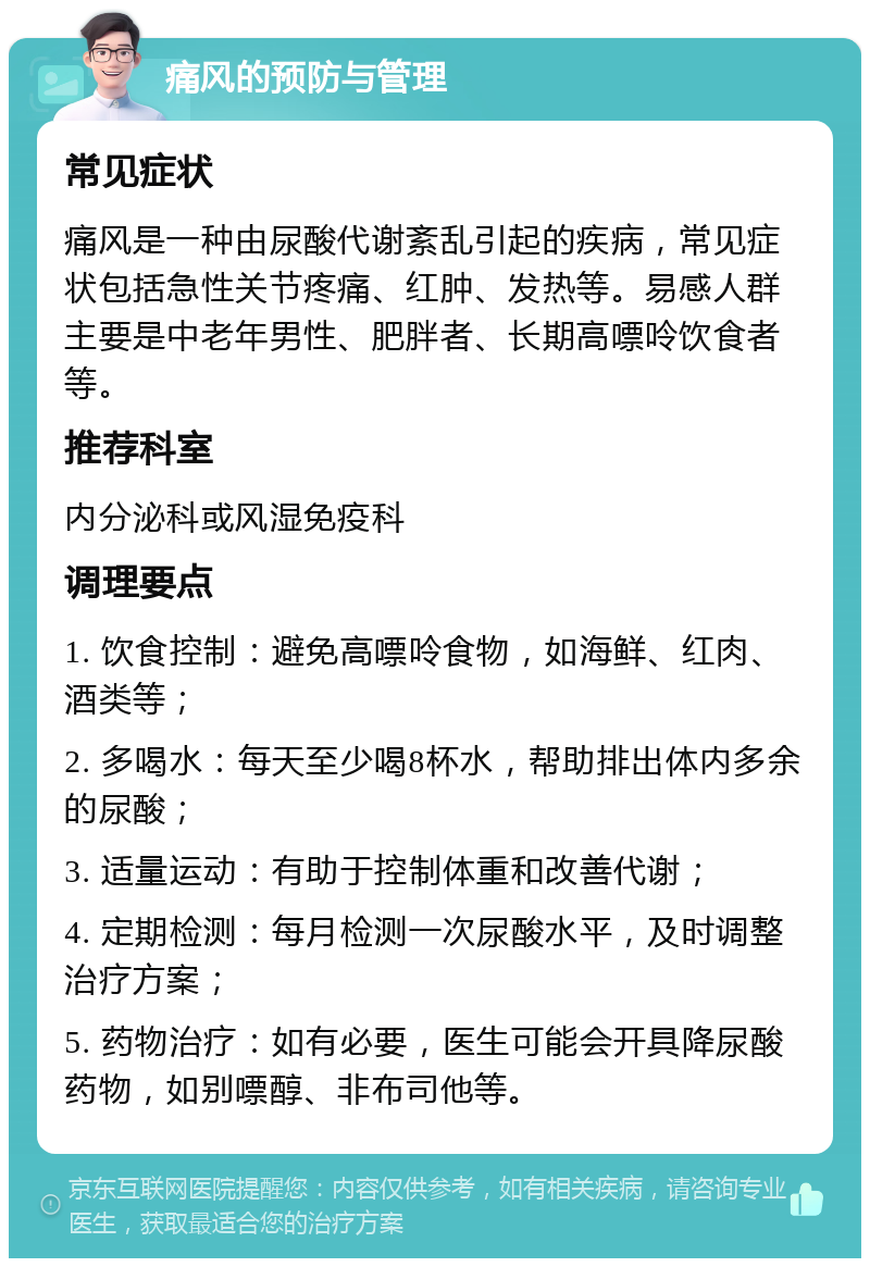 痛风的预防与管理 常见症状 痛风是一种由尿酸代谢紊乱引起的疾病，常见症状包括急性关节疼痛、红肿、发热等。易感人群主要是中老年男性、肥胖者、长期高嘌呤饮食者等。 推荐科室 内分泌科或风湿免疫科 调理要点 1. 饮食控制：避免高嘌呤食物，如海鲜、红肉、酒类等； 2. 多喝水：每天至少喝8杯水，帮助排出体内多余的尿酸； 3. 适量运动：有助于控制体重和改善代谢； 4. 定期检测：每月检测一次尿酸水平，及时调整治疗方案； 5. 药物治疗：如有必要，医生可能会开具降尿酸药物，如别嘌醇、非布司他等。