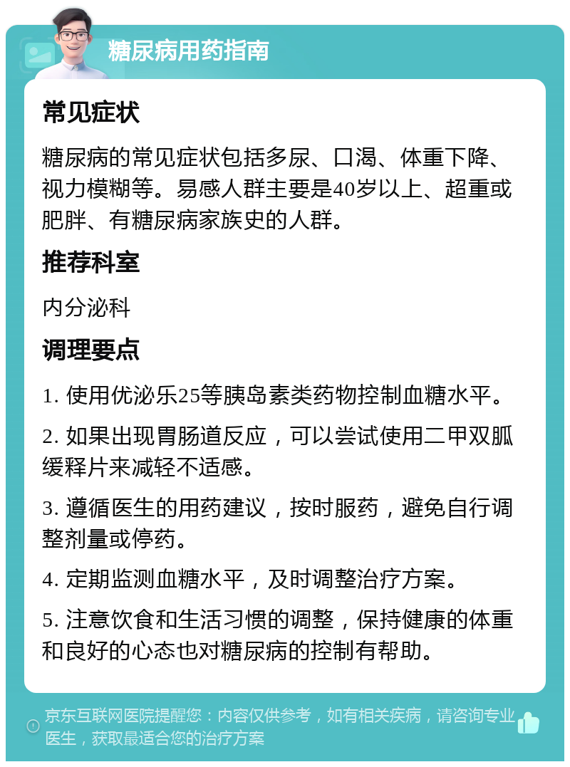 糖尿病用药指南 常见症状 糖尿病的常见症状包括多尿、口渴、体重下降、视力模糊等。易感人群主要是40岁以上、超重或肥胖、有糖尿病家族史的人群。 推荐科室 内分泌科 调理要点 1. 使用优泌乐25等胰岛素类药物控制血糖水平。 2. 如果出现胃肠道反应，可以尝试使用二甲双胍缓释片来减轻不适感。 3. 遵循医生的用药建议，按时服药，避免自行调整剂量或停药。 4. 定期监测血糖水平，及时调整治疗方案。 5. 注意饮食和生活习惯的调整，保持健康的体重和良好的心态也对糖尿病的控制有帮助。