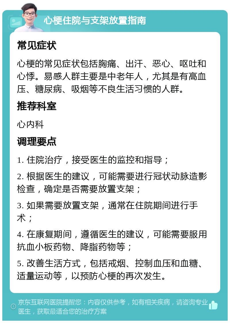 心梗住院与支架放置指南 常见症状 心梗的常见症状包括胸痛、出汗、恶心、呕吐和心悸。易感人群主要是中老年人，尤其是有高血压、糖尿病、吸烟等不良生活习惯的人群。 推荐科室 心内科 调理要点 1. 住院治疗，接受医生的监控和指导； 2. 根据医生的建议，可能需要进行冠状动脉造影检查，确定是否需要放置支架； 3. 如果需要放置支架，通常在住院期间进行手术； 4. 在康复期间，遵循医生的建议，可能需要服用抗血小板药物、降脂药物等； 5. 改善生活方式，包括戒烟、控制血压和血糖、适量运动等，以预防心梗的再次发生。