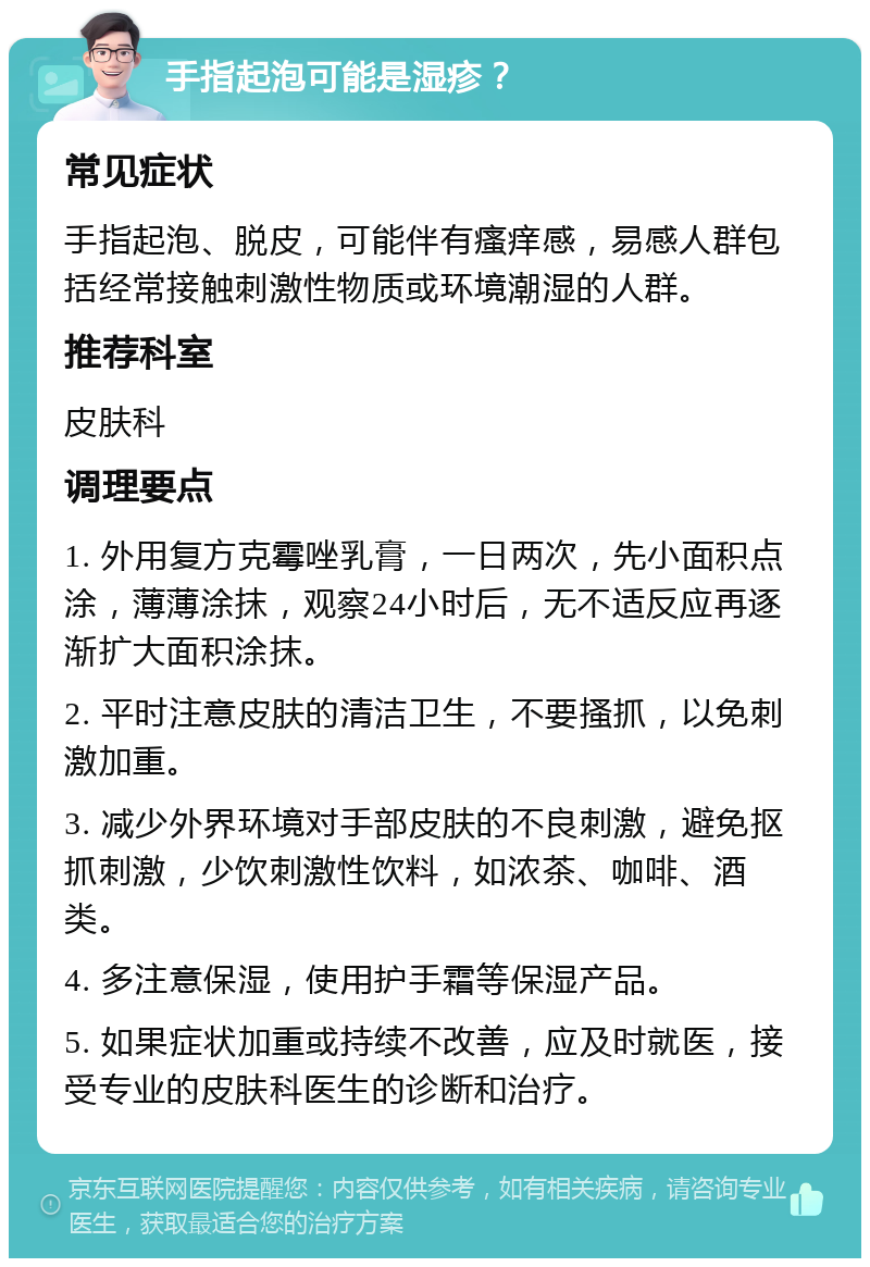 手指起泡可能是湿疹？ 常见症状 手指起泡、脱皮，可能伴有瘙痒感，易感人群包括经常接触刺激性物质或环境潮湿的人群。 推荐科室 皮肤科 调理要点 1. 外用复方克霉唑乳膏，一日两次，先小面积点涂，薄薄涂抹，观察24小时后，无不适反应再逐渐扩大面积涂抹。 2. 平时注意皮肤的清洁卫生，不要搔抓，以免刺激加重。 3. 减少外界环境对手部皮肤的不良刺激，避免抠抓刺激，少饮刺激性饮料，如浓茶、咖啡、酒类。 4. 多注意保湿，使用护手霜等保湿产品。 5. 如果症状加重或持续不改善，应及时就医，接受专业的皮肤科医生的诊断和治疗。