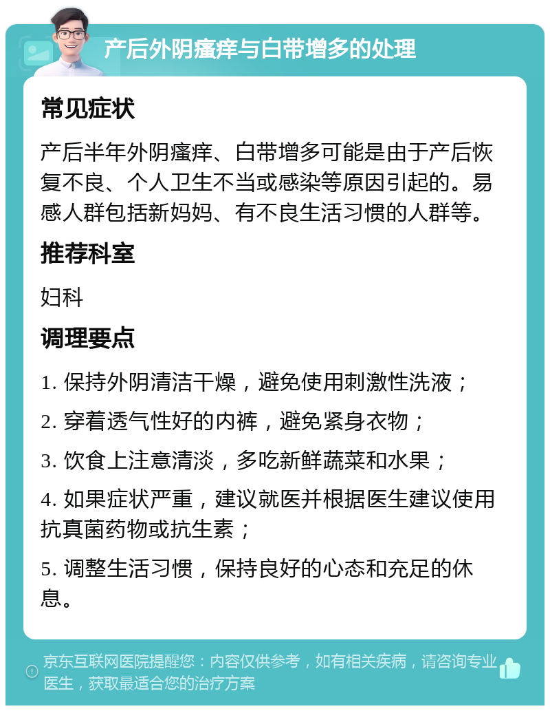 产后外阴瘙痒与白带增多的处理 常见症状 产后半年外阴瘙痒、白带增多可能是由于产后恢复不良、个人卫生不当或感染等原因引起的。易感人群包括新妈妈、有不良生活习惯的人群等。 推荐科室 妇科 调理要点 1. 保持外阴清洁干燥，避免使用刺激性洗液； 2. 穿着透气性好的内裤，避免紧身衣物； 3. 饮食上注意清淡，多吃新鲜蔬菜和水果； 4. 如果症状严重，建议就医并根据医生建议使用抗真菌药物或抗生素； 5. 调整生活习惯，保持良好的心态和充足的休息。