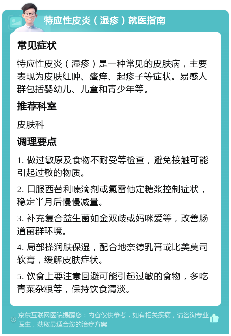 特应性皮炎（湿疹）就医指南 常见症状 特应性皮炎（湿疹）是一种常见的皮肤病，主要表现为皮肤红肿、瘙痒、起疹子等症状。易感人群包括婴幼儿、儿童和青少年等。 推荐科室 皮肤科 调理要点 1. 做过敏原及食物不耐受等检查，避免接触可能引起过敏的物质。 2. 口服西替利嗪滴剂或氯雷他定糖浆控制症状，稳定半月后慢慢减量。 3. 补充复合益生菌如金双歧或妈咪爱等，改善肠道菌群环境。 4. 局部搽润肤保湿，配合地奈德乳膏或比美莫司软膏，缓解皮肤症状。 5. 饮食上要注意回避可能引起过敏的食物，多吃青菜杂粮等，保持饮食清淡。