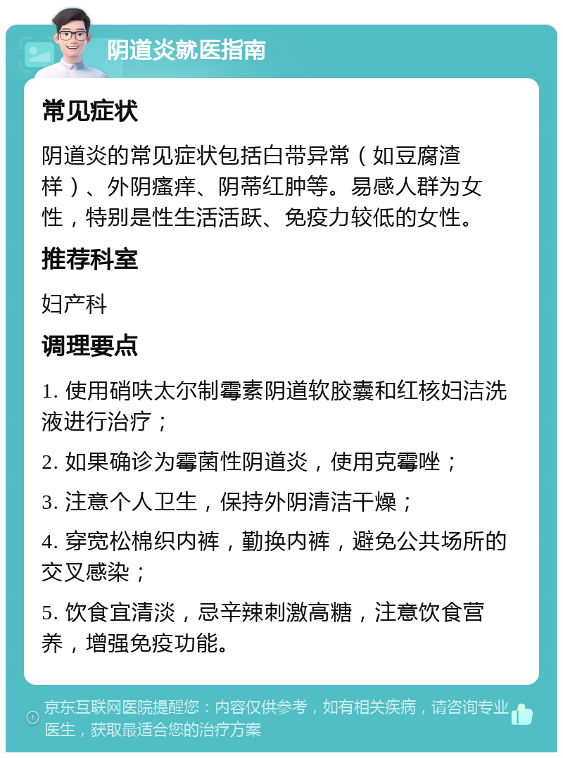 阴道炎就医指南 常见症状 阴道炎的常见症状包括白带异常（如豆腐渣样）、外阴瘙痒、阴蒂红肿等。易感人群为女性，特别是性生活活跃、免疫力较低的女性。 推荐科室 妇产科 调理要点 1. 使用硝呋太尔制霉素阴道软胶囊和红核妇洁洗液进行治疗； 2. 如果确诊为霉菌性阴道炎，使用克霉唑； 3. 注意个人卫生，保持外阴清洁干燥； 4. 穿宽松棉织内裤，勤换内裤，避免公共场所的交叉感染； 5. 饮食宜清淡，忌辛辣刺激高糖，注意饮食营养，增强免疫功能。