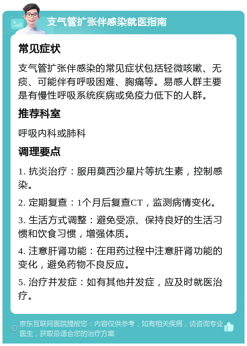 支气管扩张伴感染就医指南 常见症状 支气管扩张伴感染的常见症状包括轻微咳嗽、无痰、可能伴有呼吸困难、胸痛等。易感人群主要是有慢性呼吸系统疾病或免疫力低下的人群。 推荐科室 呼吸内科或肺科 调理要点 1. 抗炎治疗：服用莫西沙星片等抗生素，控制感染。 2. 定期复查：1个月后复查CT，监测病情变化。 3. 生活方式调整：避免受凉、保持良好的生活习惯和饮食习惯，增强体质。 4. 注意肝肾功能：在用药过程中注意肝肾功能的变化，避免药物不良反应。 5. 治疗并发症：如有其他并发症，应及时就医治疗。