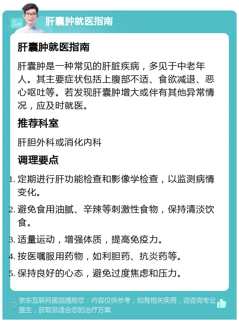 肝囊肿就医指南 肝囊肿就医指南 肝囊肿是一种常见的肝脏疾病，多见于中老年人。其主要症状包括上腹部不适、食欲减退、恶心呕吐等。若发现肝囊肿增大或伴有其他异常情况，应及时就医。 推荐科室 肝胆外科或消化内科 调理要点 定期进行肝功能检查和影像学检查，以监测病情变化。 避免食用油腻、辛辣等刺激性食物，保持清淡饮食。 适量运动，增强体质，提高免疫力。 按医嘱服用药物，如利胆药、抗炎药等。 保持良好的心态，避免过度焦虑和压力。