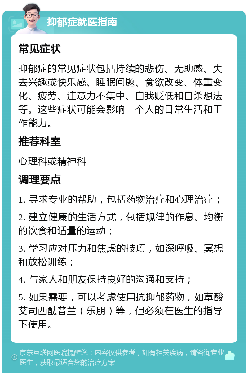 抑郁症就医指南 常见症状 抑郁症的常见症状包括持续的悲伤、无助感、失去兴趣或快乐感、睡眠问题、食欲改变、体重变化、疲劳、注意力不集中、自我贬低和自杀想法等。这些症状可能会影响一个人的日常生活和工作能力。 推荐科室 心理科或精神科 调理要点 1. 寻求专业的帮助，包括药物治疗和心理治疗； 2. 建立健康的生活方式，包括规律的作息、均衡的饮食和适量的运动； 3. 学习应对压力和焦虑的技巧，如深呼吸、冥想和放松训练； 4. 与家人和朋友保持良好的沟通和支持； 5. 如果需要，可以考虑使用抗抑郁药物，如草酸艾司西酞普兰（乐朋）等，但必须在医生的指导下使用。