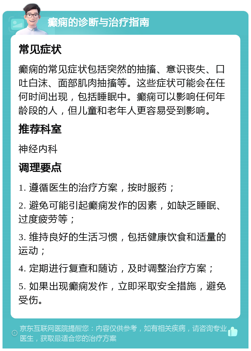 癫痫的诊断与治疗指南 常见症状 癫痫的常见症状包括突然的抽搐、意识丧失、口吐白沫、面部肌肉抽搐等。这些症状可能会在任何时间出现，包括睡眠中。癫痫可以影响任何年龄段的人，但儿童和老年人更容易受到影响。 推荐科室 神经内科 调理要点 1. 遵循医生的治疗方案，按时服药； 2. 避免可能引起癫痫发作的因素，如缺乏睡眠、过度疲劳等； 3. 维持良好的生活习惯，包括健康饮食和适量的运动； 4. 定期进行复查和随访，及时调整治疗方案； 5. 如果出现癫痫发作，立即采取安全措施，避免受伤。