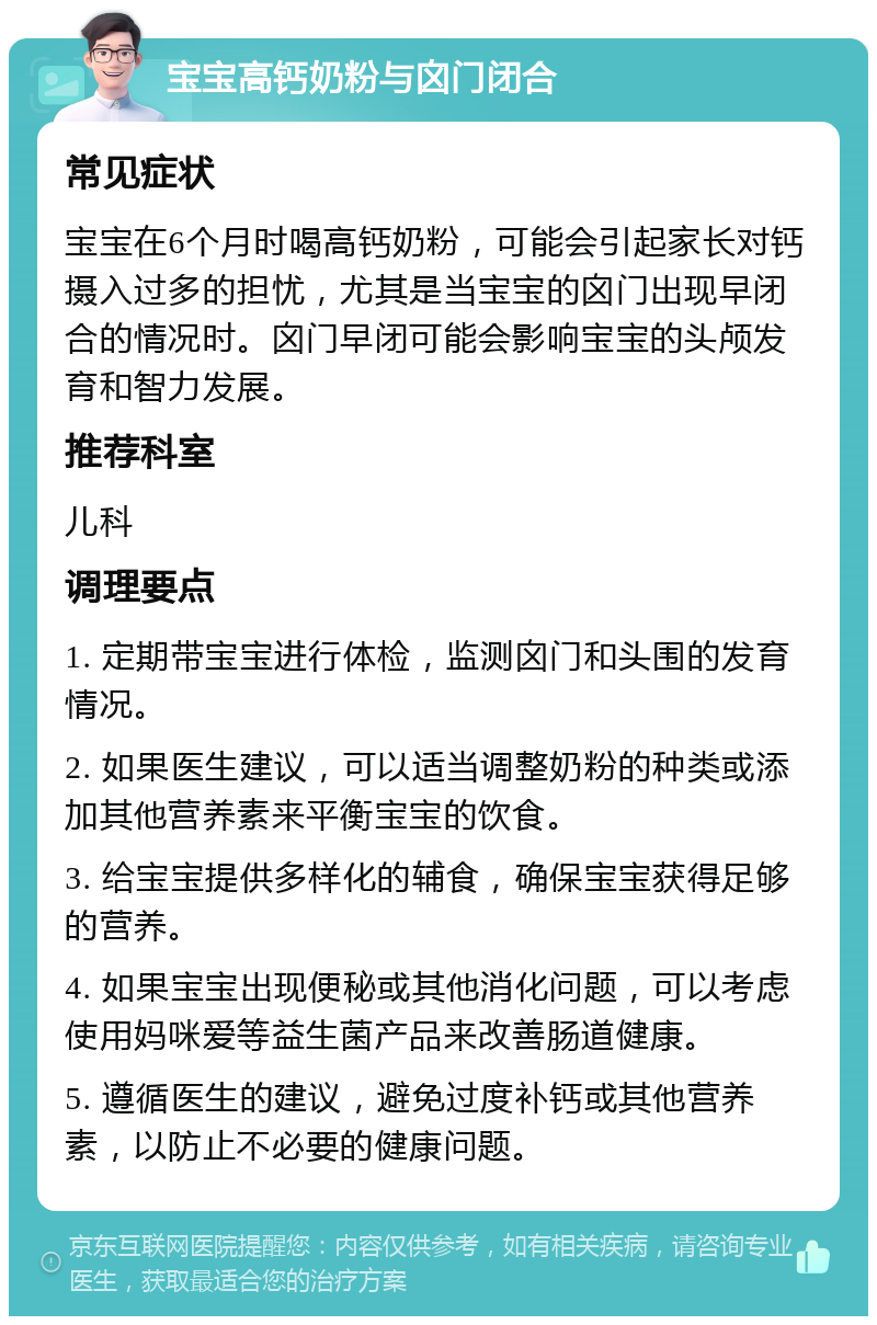 宝宝高钙奶粉与囟门闭合 常见症状 宝宝在6个月时喝高钙奶粉，可能会引起家长对钙摄入过多的担忧，尤其是当宝宝的囟门出现早闭合的情况时。囟门早闭可能会影响宝宝的头颅发育和智力发展。 推荐科室 儿科 调理要点 1. 定期带宝宝进行体检，监测囟门和头围的发育情况。 2. 如果医生建议，可以适当调整奶粉的种类或添加其他营养素来平衡宝宝的饮食。 3. 给宝宝提供多样化的辅食，确保宝宝获得足够的营养。 4. 如果宝宝出现便秘或其他消化问题，可以考虑使用妈咪爱等益生菌产品来改善肠道健康。 5. 遵循医生的建议，避免过度补钙或其他营养素，以防止不必要的健康问题。