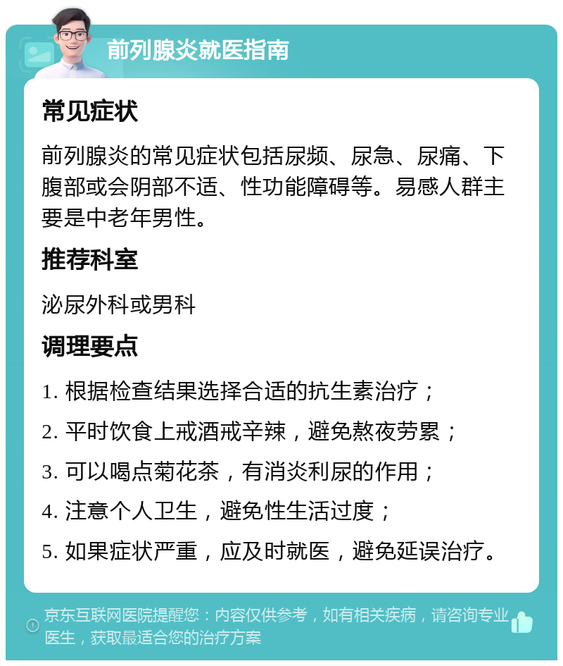 前列腺炎就医指南 常见症状 前列腺炎的常见症状包括尿频、尿急、尿痛、下腹部或会阴部不适、性功能障碍等。易感人群主要是中老年男性。 推荐科室 泌尿外科或男科 调理要点 1. 根据检查结果选择合适的抗生素治疗； 2. 平时饮食上戒酒戒辛辣，避免熬夜劳累； 3. 可以喝点菊花茶，有消炎利尿的作用； 4. 注意个人卫生，避免性生活过度； 5. 如果症状严重，应及时就医，避免延误治疗。