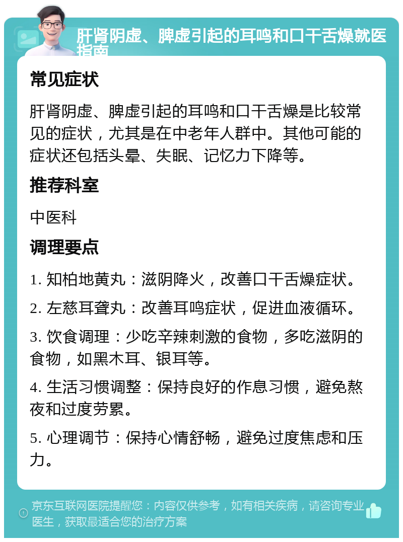 肝肾阴虚、脾虚引起的耳鸣和口干舌燥就医指南 常见症状 肝肾阴虚、脾虚引起的耳鸣和口干舌燥是比较常见的症状，尤其是在中老年人群中。其他可能的症状还包括头晕、失眠、记忆力下降等。 推荐科室 中医科 调理要点 1. 知柏地黄丸：滋阴降火，改善口干舌燥症状。 2. 左慈耳聋丸：改善耳鸣症状，促进血液循环。 3. 饮食调理：少吃辛辣刺激的食物，多吃滋阴的食物，如黑木耳、银耳等。 4. 生活习惯调整：保持良好的作息习惯，避免熬夜和过度劳累。 5. 心理调节：保持心情舒畅，避免过度焦虑和压力。