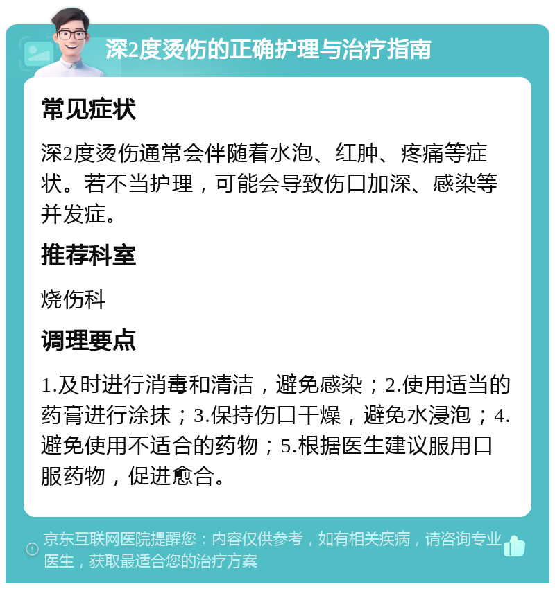 深2度烫伤的正确护理与治疗指南 常见症状 深2度烫伤通常会伴随着水泡、红肿、疼痛等症状。若不当护理，可能会导致伤口加深、感染等并发症。 推荐科室 烧伤科 调理要点 1.及时进行消毒和清洁，避免感染；2.使用适当的药膏进行涂抹；3.保持伤口干燥，避免水浸泡；4.避免使用不适合的药物；5.根据医生建议服用口服药物，促进愈合。