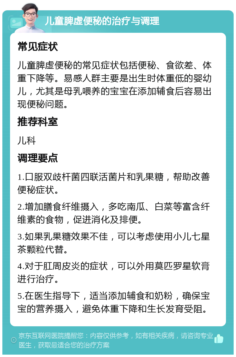 儿童脾虚便秘的治疗与调理 常见症状 儿童脾虚便秘的常见症状包括便秘、食欲差、体重下降等。易感人群主要是出生时体重低的婴幼儿，尤其是母乳喂养的宝宝在添加辅食后容易出现便秘问题。 推荐科室 儿科 调理要点 1.口服双歧杆菌四联活菌片和乳果糖，帮助改善便秘症状。 2.增加膳食纤维摄入，多吃南瓜、白菜等富含纤维素的食物，促进消化及排便。 3.如果乳果糖效果不佳，可以考虑使用小儿七星茶颗粒代替。 4.对于肛周皮炎的症状，可以外用莫匹罗星软膏进行治疗。 5.在医生指导下，适当添加辅食和奶粉，确保宝宝的营养摄入，避免体重下降和生长发育受阻。