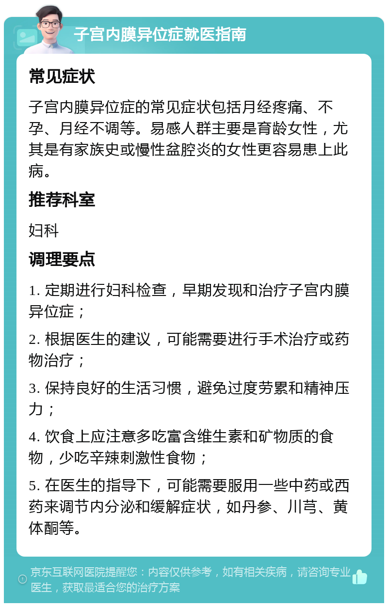 子宫内膜异位症就医指南 常见症状 子宫内膜异位症的常见症状包括月经疼痛、不孕、月经不调等。易感人群主要是育龄女性，尤其是有家族史或慢性盆腔炎的女性更容易患上此病。 推荐科室 妇科 调理要点 1. 定期进行妇科检查，早期发现和治疗子宫内膜异位症； 2. 根据医生的建议，可能需要进行手术治疗或药物治疗； 3. 保持良好的生活习惯，避免过度劳累和精神压力； 4. 饮食上应注意多吃富含维生素和矿物质的食物，少吃辛辣刺激性食物； 5. 在医生的指导下，可能需要服用一些中药或西药来调节内分泌和缓解症状，如丹参、川芎、黄体酮等。