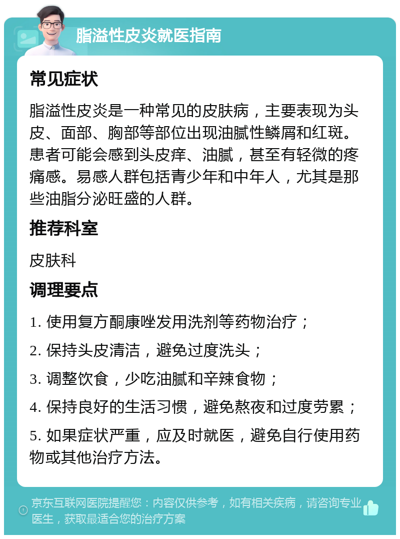 脂溢性皮炎就医指南 常见症状 脂溢性皮炎是一种常见的皮肤病，主要表现为头皮、面部、胸部等部位出现油腻性鳞屑和红斑。患者可能会感到头皮痒、油腻，甚至有轻微的疼痛感。易感人群包括青少年和中年人，尤其是那些油脂分泌旺盛的人群。 推荐科室 皮肤科 调理要点 1. 使用复方酮康唑发用洗剂等药物治疗； 2. 保持头皮清洁，避免过度洗头； 3. 调整饮食，少吃油腻和辛辣食物； 4. 保持良好的生活习惯，避免熬夜和过度劳累； 5. 如果症状严重，应及时就医，避免自行使用药物或其他治疗方法。