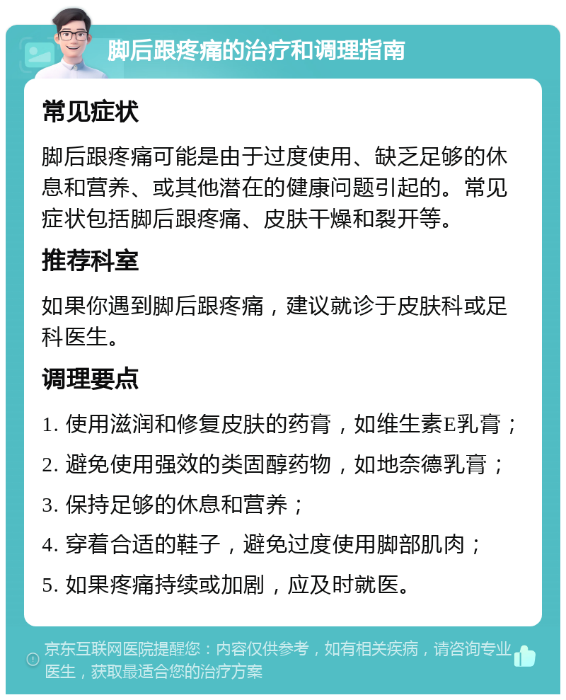 脚后跟疼痛的治疗和调理指南 常见症状 脚后跟疼痛可能是由于过度使用、缺乏足够的休息和营养、或其他潜在的健康问题引起的。常见症状包括脚后跟疼痛、皮肤干燥和裂开等。 推荐科室 如果你遇到脚后跟疼痛，建议就诊于皮肤科或足科医生。 调理要点 1. 使用滋润和修复皮肤的药膏，如维生素E乳膏； 2. 避免使用强效的类固醇药物，如地奈德乳膏； 3. 保持足够的休息和营养； 4. 穿着合适的鞋子，避免过度使用脚部肌肉； 5. 如果疼痛持续或加剧，应及时就医。