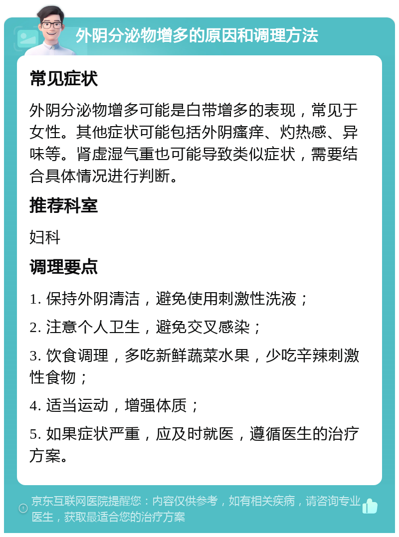 外阴分泌物增多的原因和调理方法 常见症状 外阴分泌物增多可能是白带增多的表现，常见于女性。其他症状可能包括外阴瘙痒、灼热感、异味等。肾虚湿气重也可能导致类似症状，需要结合具体情况进行判断。 推荐科室 妇科 调理要点 1. 保持外阴清洁，避免使用刺激性洗液； 2. 注意个人卫生，避免交叉感染； 3. 饮食调理，多吃新鲜蔬菜水果，少吃辛辣刺激性食物； 4. 适当运动，增强体质； 5. 如果症状严重，应及时就医，遵循医生的治疗方案。