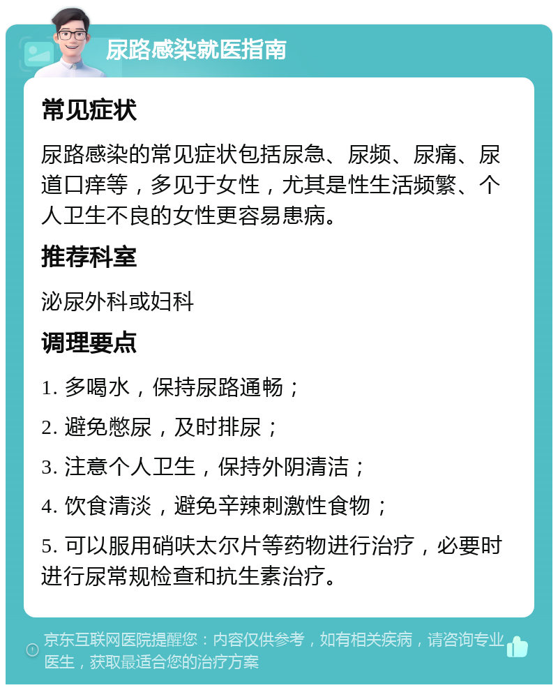 尿路感染就医指南 常见症状 尿路感染的常见症状包括尿急、尿频、尿痛、尿道口痒等，多见于女性，尤其是性生活频繁、个人卫生不良的女性更容易患病。 推荐科室 泌尿外科或妇科 调理要点 1. 多喝水，保持尿路通畅； 2. 避免憋尿，及时排尿； 3. 注意个人卫生，保持外阴清洁； 4. 饮食清淡，避免辛辣刺激性食物； 5. 可以服用硝呋太尔片等药物进行治疗，必要时进行尿常规检查和抗生素治疗。