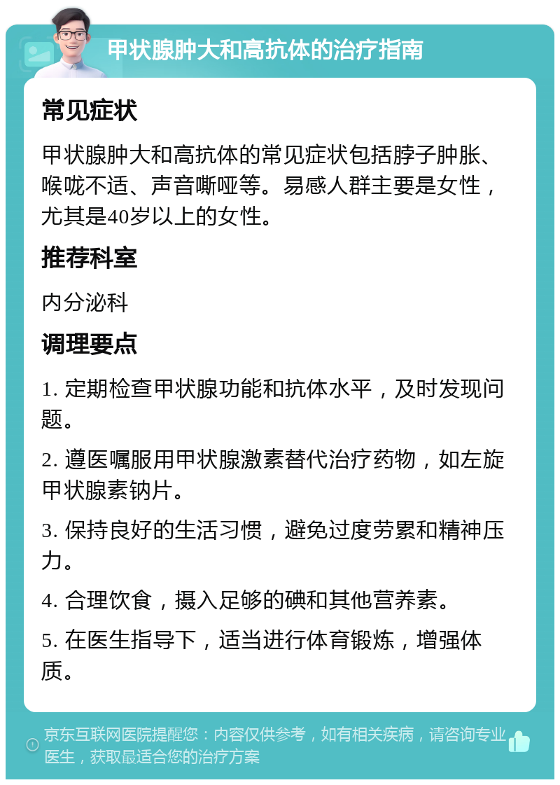 甲状腺肿大和高抗体的治疗指南 常见症状 甲状腺肿大和高抗体的常见症状包括脖子肿胀、喉咙不适、声音嘶哑等。易感人群主要是女性，尤其是40岁以上的女性。 推荐科室 内分泌科 调理要点 1. 定期检查甲状腺功能和抗体水平，及时发现问题。 2. 遵医嘱服用甲状腺激素替代治疗药物，如左旋甲状腺素钠片。 3. 保持良好的生活习惯，避免过度劳累和精神压力。 4. 合理饮食，摄入足够的碘和其他营养素。 5. 在医生指导下，适当进行体育锻炼，增强体质。