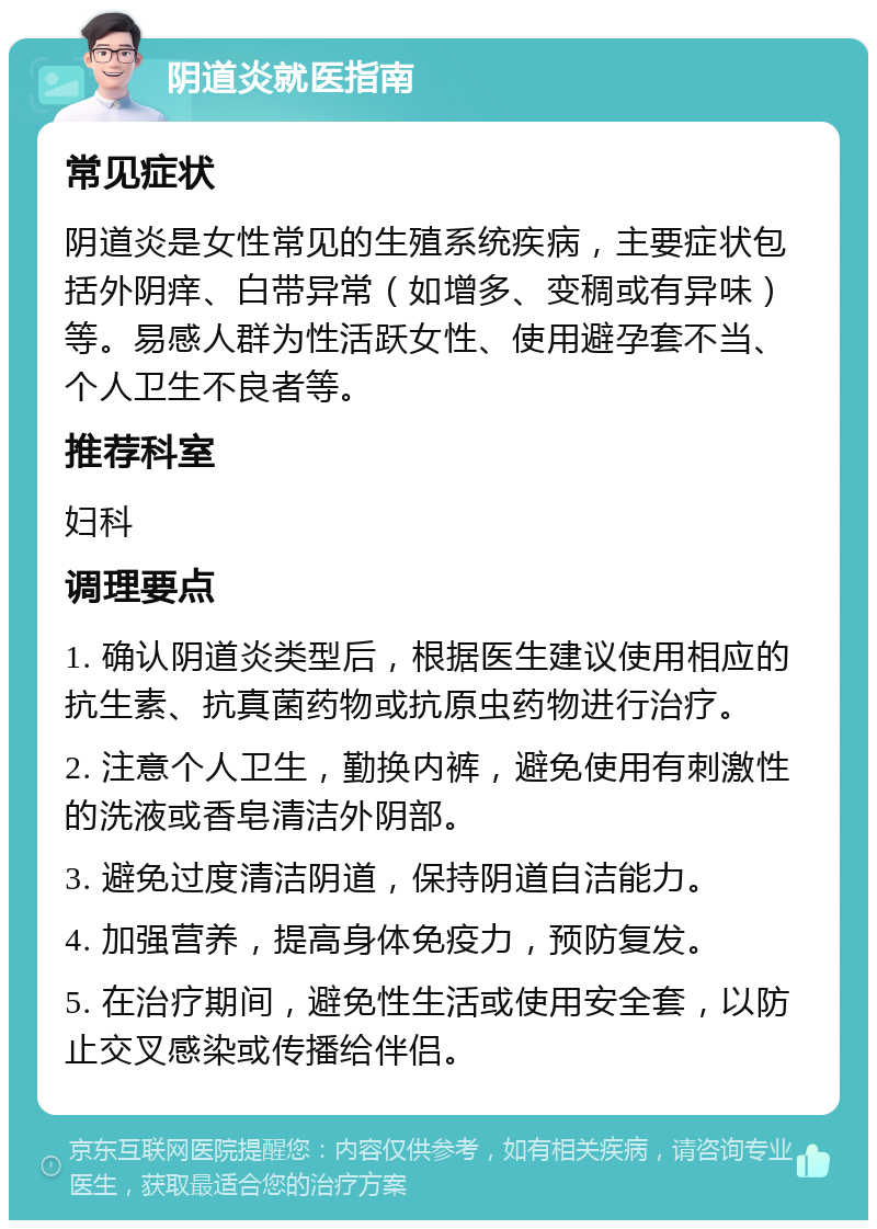 阴道炎就医指南 常见症状 阴道炎是女性常见的生殖系统疾病，主要症状包括外阴痒、白带异常（如增多、变稠或有异味）等。易感人群为性活跃女性、使用避孕套不当、个人卫生不良者等。 推荐科室 妇科 调理要点 1. 确认阴道炎类型后，根据医生建议使用相应的抗生素、抗真菌药物或抗原虫药物进行治疗。 2. 注意个人卫生，勤换内裤，避免使用有刺激性的洗液或香皂清洁外阴部。 3. 避免过度清洁阴道，保持阴道自洁能力。 4. 加强营养，提高身体免疫力，预防复发。 5. 在治疗期间，避免性生活或使用安全套，以防止交叉感染或传播给伴侣。