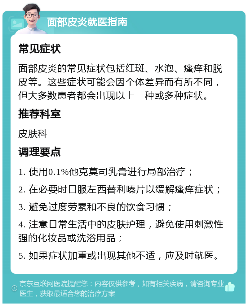 面部皮炎就医指南 常见症状 面部皮炎的常见症状包括红斑、水泡、瘙痒和脱皮等。这些症状可能会因个体差异而有所不同，但大多数患者都会出现以上一种或多种症状。 推荐科室 皮肤科 调理要点 1. 使用0.1%他克莫司乳膏进行局部治疗； 2. 在必要时口服左西替利嗪片以缓解瘙痒症状； 3. 避免过度劳累和不良的饮食习惯； 4. 注意日常生活中的皮肤护理，避免使用刺激性强的化妆品或洗浴用品； 5. 如果症状加重或出现其他不适，应及时就医。