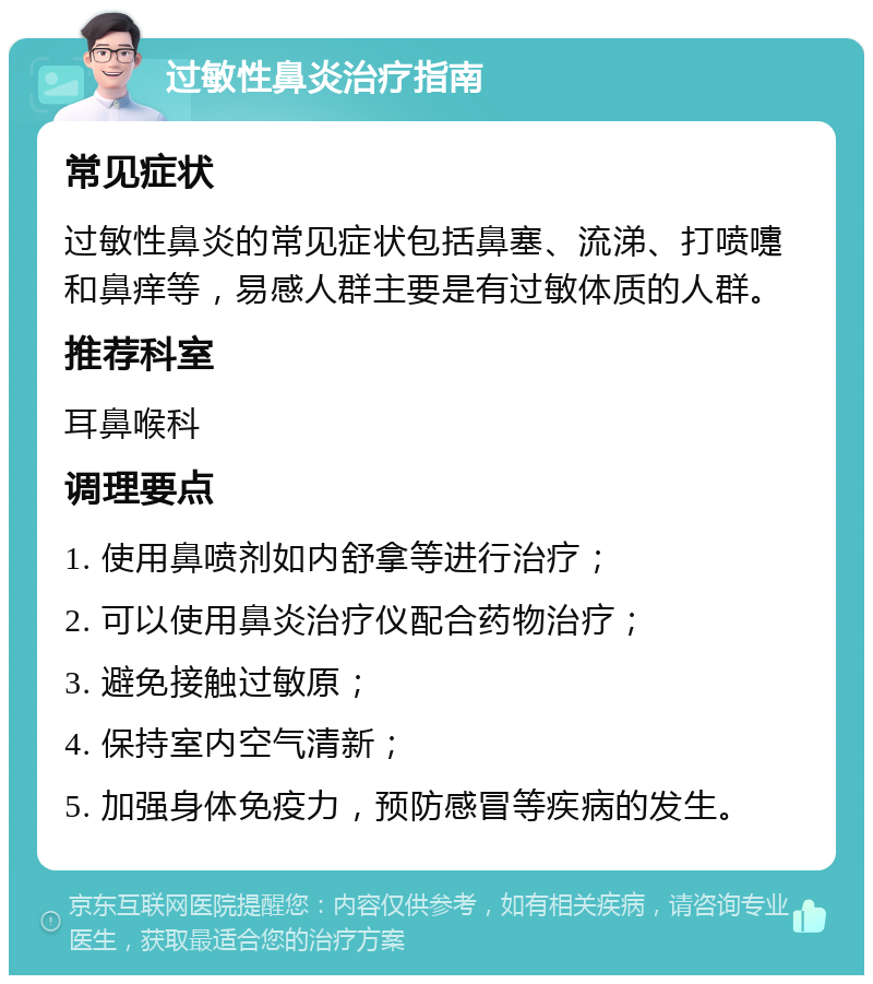 过敏性鼻炎治疗指南 常见症状 过敏性鼻炎的常见症状包括鼻塞、流涕、打喷嚏和鼻痒等，易感人群主要是有过敏体质的人群。 推荐科室 耳鼻喉科 调理要点 1. 使用鼻喷剂如内舒拿等进行治疗； 2. 可以使用鼻炎治疗仪配合药物治疗； 3. 避免接触过敏原； 4. 保持室内空气清新； 5. 加强身体免疫力，预防感冒等疾病的发生。