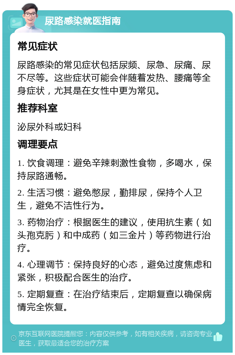 尿路感染就医指南 常见症状 尿路感染的常见症状包括尿频、尿急、尿痛、尿不尽等。这些症状可能会伴随着发热、腰痛等全身症状，尤其是在女性中更为常见。 推荐科室 泌尿外科或妇科 调理要点 1. 饮食调理：避免辛辣刺激性食物，多喝水，保持尿路通畅。 2. 生活习惯：避免憋尿，勤排尿，保持个人卫生，避免不洁性行为。 3. 药物治疗：根据医生的建议，使用抗生素（如头孢克肟）和中成药（如三金片）等药物进行治疗。 4. 心理调节：保持良好的心态，避免过度焦虑和紧张，积极配合医生的治疗。 5. 定期复查：在治疗结束后，定期复查以确保病情完全恢复。