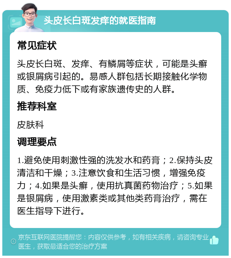 头皮长白斑发痒的就医指南 常见症状 头皮长白斑、发痒、有鳞屑等症状，可能是头癣或银屑病引起的。易感人群包括长期接触化学物质、免疫力低下或有家族遗传史的人群。 推荐科室 皮肤科 调理要点 1.避免使用刺激性强的洗发水和药膏；2.保持头皮清洁和干燥；3.注意饮食和生活习惯，增强免疫力；4.如果是头癣，使用抗真菌药物治疗；5.如果是银屑病，使用激素类或其他类药膏治疗，需在医生指导下进行。