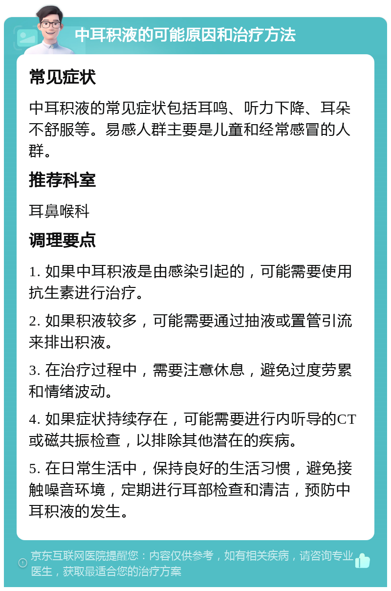 中耳积液的可能原因和治疗方法 常见症状 中耳积液的常见症状包括耳鸣、听力下降、耳朵不舒服等。易感人群主要是儿童和经常感冒的人群。 推荐科室 耳鼻喉科 调理要点 1. 如果中耳积液是由感染引起的，可能需要使用抗生素进行治疗。 2. 如果积液较多，可能需要通过抽液或置管引流来排出积液。 3. 在治疗过程中，需要注意休息，避免过度劳累和情绪波动。 4. 如果症状持续存在，可能需要进行内听导的CT或磁共振检查，以排除其他潜在的疾病。 5. 在日常生活中，保持良好的生活习惯，避免接触噪音环境，定期进行耳部检查和清洁，预防中耳积液的发生。