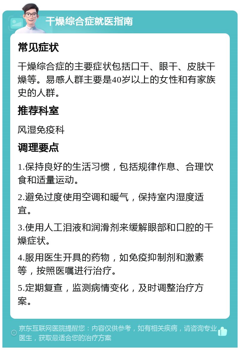 干燥综合症就医指南 常见症状 干燥综合症的主要症状包括口干、眼干、皮肤干燥等。易感人群主要是40岁以上的女性和有家族史的人群。 推荐科室 风湿免疫科 调理要点 1.保持良好的生活习惯，包括规律作息、合理饮食和适量运动。 2.避免过度使用空调和暖气，保持室内湿度适宜。 3.使用人工泪液和润滑剂来缓解眼部和口腔的干燥症状。 4.服用医生开具的药物，如免疫抑制剂和激素等，按照医嘱进行治疗。 5.定期复查，监测病情变化，及时调整治疗方案。