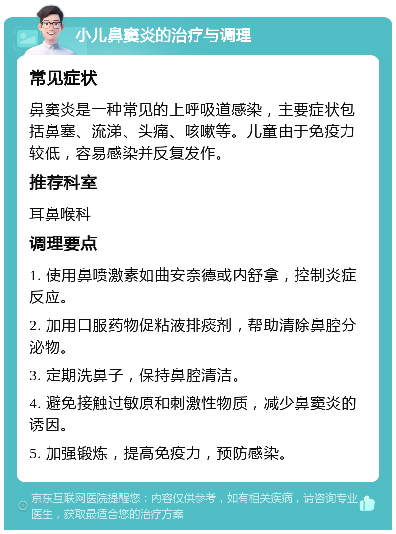 小儿鼻窦炎的治疗与调理 常见症状 鼻窦炎是一种常见的上呼吸道感染，主要症状包括鼻塞、流涕、头痛、咳嗽等。儿童由于免疫力较低，容易感染并反复发作。 推荐科室 耳鼻喉科 调理要点 1. 使用鼻喷激素如曲安奈德或内舒拿，控制炎症反应。 2. 加用口服药物促粘液排痰剂，帮助清除鼻腔分泌物。 3. 定期洗鼻子，保持鼻腔清洁。 4. 避免接触过敏原和刺激性物质，减少鼻窦炎的诱因。 5. 加强锻炼，提高免疫力，预防感染。