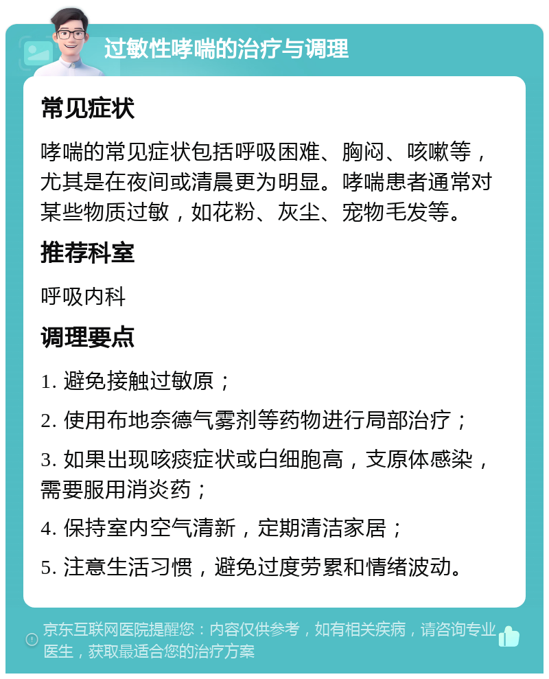 过敏性哮喘的治疗与调理 常见症状 哮喘的常见症状包括呼吸困难、胸闷、咳嗽等，尤其是在夜间或清晨更为明显。哮喘患者通常对某些物质过敏，如花粉、灰尘、宠物毛发等。 推荐科室 呼吸内科 调理要点 1. 避免接触过敏原； 2. 使用布地奈德气雾剂等药物进行局部治疗； 3. 如果出现咳痰症状或白细胞高，支原体感染，需要服用消炎药； 4. 保持室内空气清新，定期清洁家居； 5. 注意生活习惯，避免过度劳累和情绪波动。