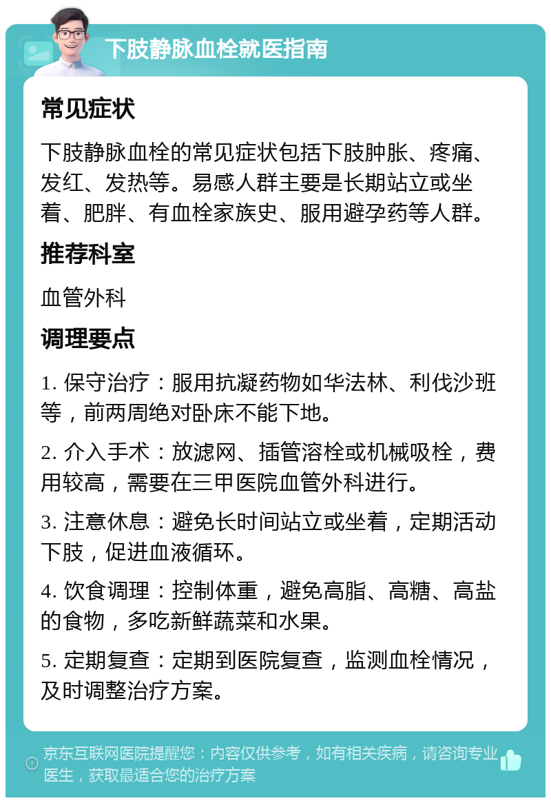 下肢静脉血栓就医指南 常见症状 下肢静脉血栓的常见症状包括下肢肿胀、疼痛、发红、发热等。易感人群主要是长期站立或坐着、肥胖、有血栓家族史、服用避孕药等人群。 推荐科室 血管外科 调理要点 1. 保守治疗：服用抗凝药物如华法林、利伐沙班等，前两周绝对卧床不能下地。 2. 介入手术：放滤网、插管溶栓或机械吸栓，费用较高，需要在三甲医院血管外科进行。 3. 注意休息：避免长时间站立或坐着，定期活动下肢，促进血液循环。 4. 饮食调理：控制体重，避免高脂、高糖、高盐的食物，多吃新鲜蔬菜和水果。 5. 定期复查：定期到医院复查，监测血栓情况，及时调整治疗方案。