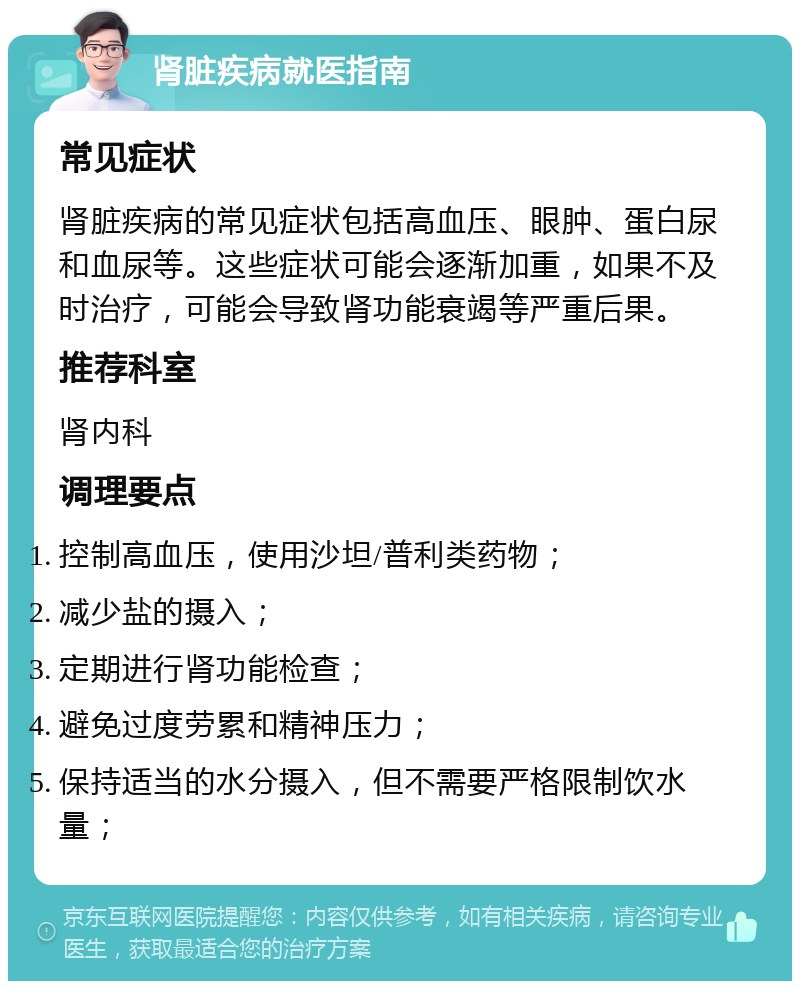 肾脏疾病就医指南 常见症状 肾脏疾病的常见症状包括高血压、眼肿、蛋白尿和血尿等。这些症状可能会逐渐加重，如果不及时治疗，可能会导致肾功能衰竭等严重后果。 推荐科室 肾内科 调理要点 控制高血压，使用沙坦/普利类药物； 减少盐的摄入； 定期进行肾功能检查； 避免过度劳累和精神压力； 保持适当的水分摄入，但不需要严格限制饮水量；