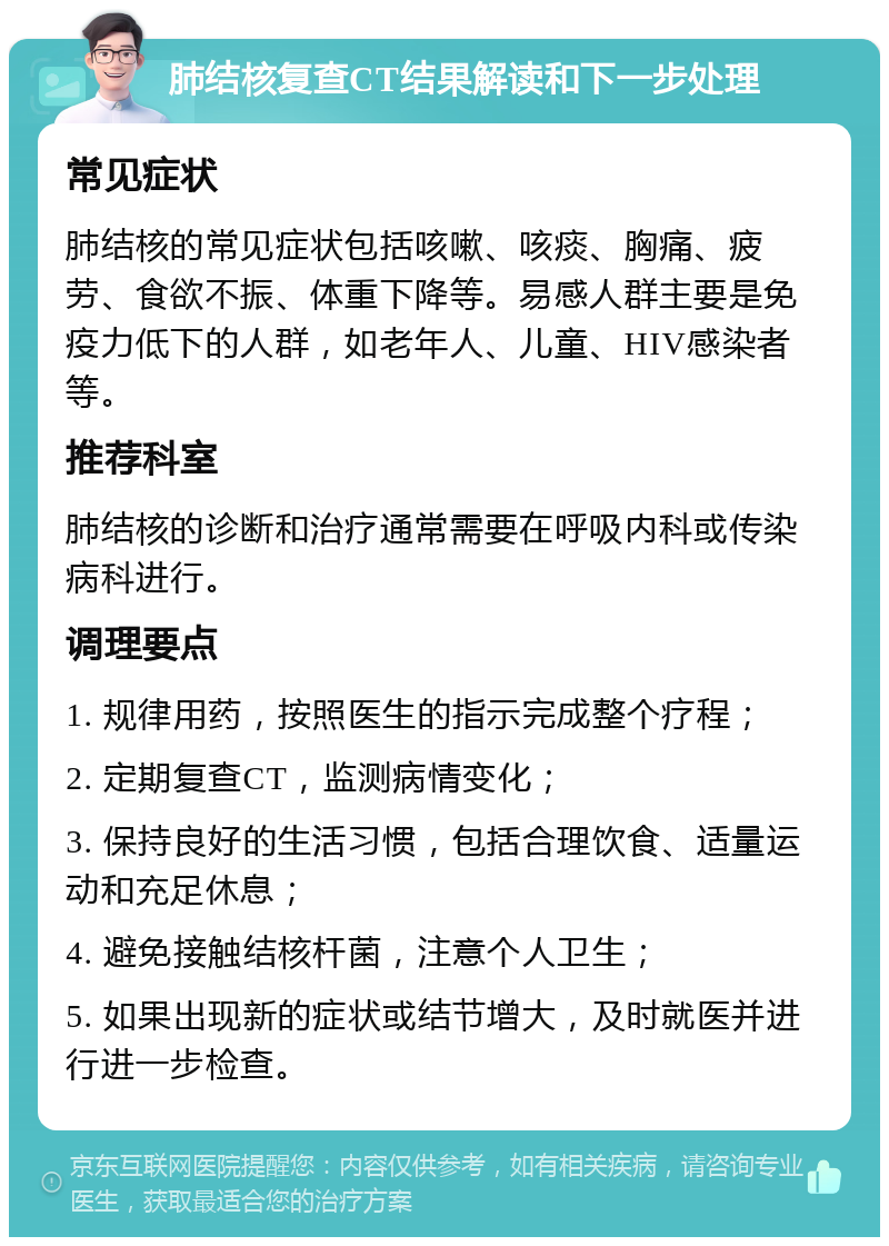 肺结核复查CT结果解读和下一步处理 常见症状 肺结核的常见症状包括咳嗽、咳痰、胸痛、疲劳、食欲不振、体重下降等。易感人群主要是免疫力低下的人群，如老年人、儿童、HIV感染者等。 推荐科室 肺结核的诊断和治疗通常需要在呼吸内科或传染病科进行。 调理要点 1. 规律用药，按照医生的指示完成整个疗程； 2. 定期复查CT，监测病情变化； 3. 保持良好的生活习惯，包括合理饮食、适量运动和充足休息； 4. 避免接触结核杆菌，注意个人卫生； 5. 如果出现新的症状或结节增大，及时就医并进行进一步检查。