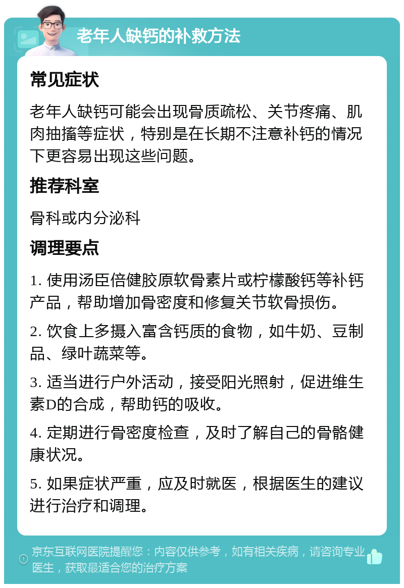 老年人缺钙的补救方法 常见症状 老年人缺钙可能会出现骨质疏松、关节疼痛、肌肉抽搐等症状，特别是在长期不注意补钙的情况下更容易出现这些问题。 推荐科室 骨科或内分泌科 调理要点 1. 使用汤臣倍健胶原软骨素片或柠檬酸钙等补钙产品，帮助增加骨密度和修复关节软骨损伤。 2. 饮食上多摄入富含钙质的食物，如牛奶、豆制品、绿叶蔬菜等。 3. 适当进行户外活动，接受阳光照射，促进维生素D的合成，帮助钙的吸收。 4. 定期进行骨密度检查，及时了解自己的骨骼健康状况。 5. 如果症状严重，应及时就医，根据医生的建议进行治疗和调理。