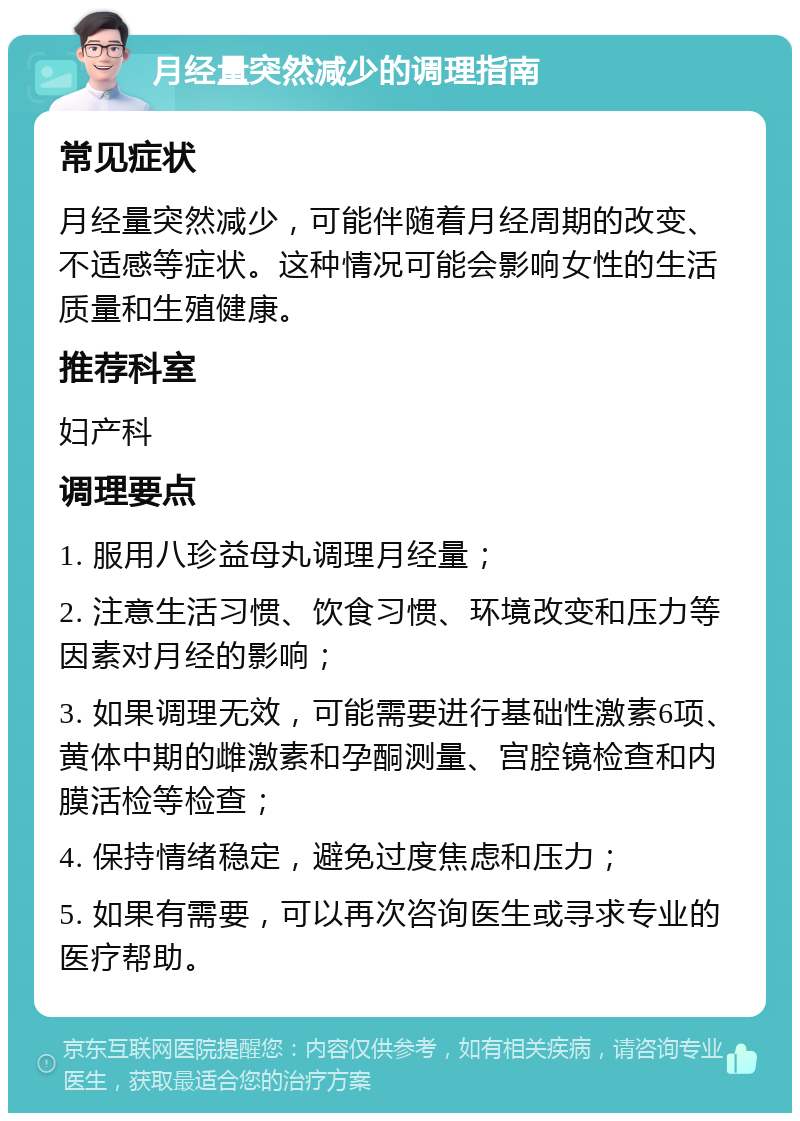 月经量突然减少的调理指南 常见症状 月经量突然减少，可能伴随着月经周期的改变、不适感等症状。这种情况可能会影响女性的生活质量和生殖健康。 推荐科室 妇产科 调理要点 1. 服用八珍益母丸调理月经量； 2. 注意生活习惯、饮食习惯、环境改变和压力等因素对月经的影响； 3. 如果调理无效，可能需要进行基础性激素6项、黄体中期的雌激素和孕酮测量、宫腔镜检查和内膜活检等检查； 4. 保持情绪稳定，避免过度焦虑和压力； 5. 如果有需要，可以再次咨询医生或寻求专业的医疗帮助。