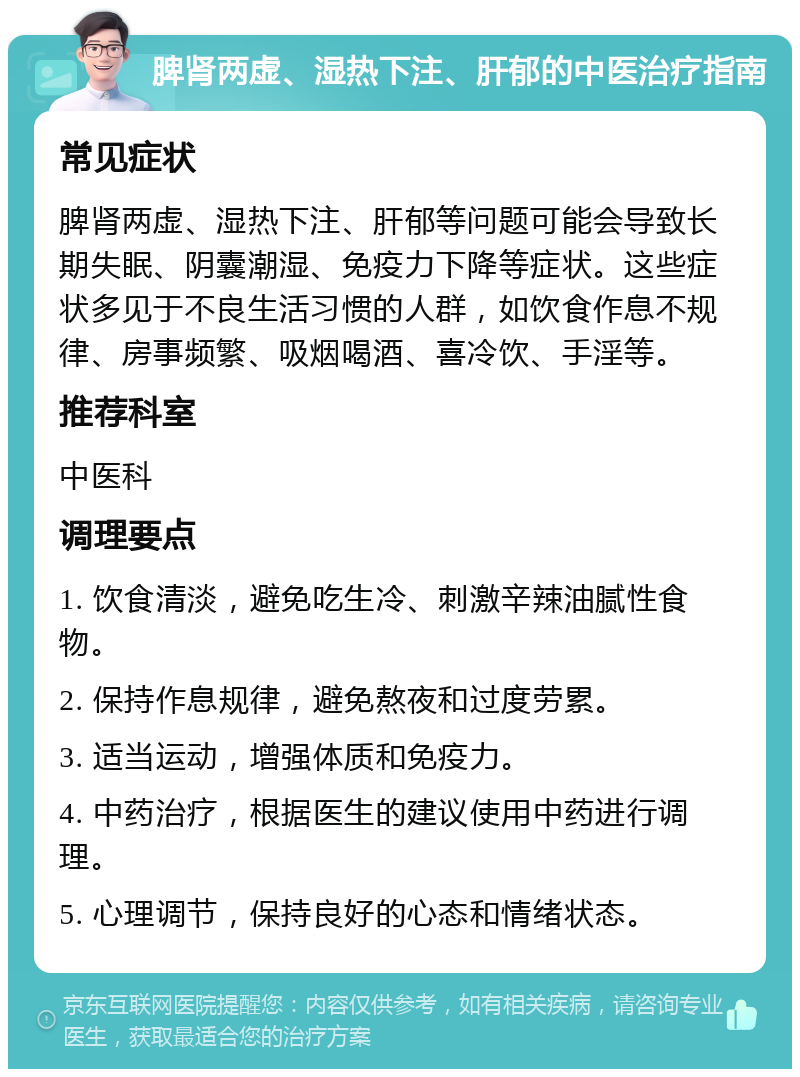 脾肾两虚、湿热下注、肝郁的中医治疗指南 常见症状 脾肾两虚、湿热下注、肝郁等问题可能会导致长期失眠、阴囊潮湿、免疫力下降等症状。这些症状多见于不良生活习惯的人群，如饮食作息不规律、房事频繁、吸烟喝酒、喜冷饮、手淫等。 推荐科室 中医科 调理要点 1. 饮食清淡，避免吃生冷、刺激辛辣油腻性食物。 2. 保持作息规律，避免熬夜和过度劳累。 3. 适当运动，增强体质和免疫力。 4. 中药治疗，根据医生的建议使用中药进行调理。 5. 心理调节，保持良好的心态和情绪状态。