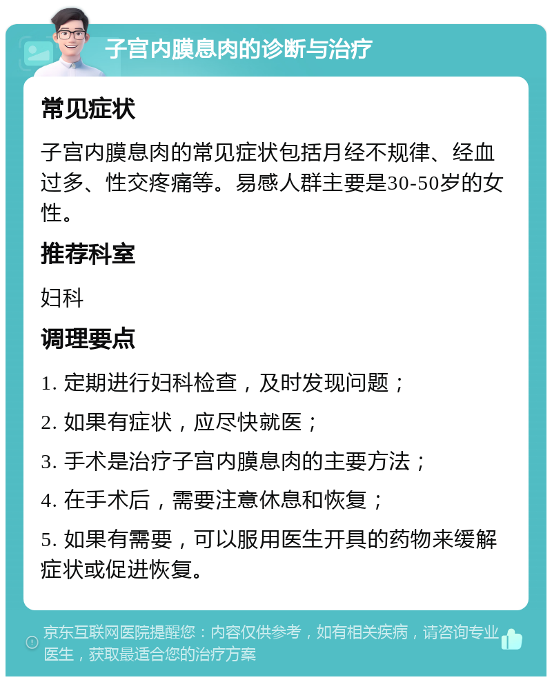 子宫内膜息肉的诊断与治疗 常见症状 子宫内膜息肉的常见症状包括月经不规律、经血过多、性交疼痛等。易感人群主要是30-50岁的女性。 推荐科室 妇科 调理要点 1. 定期进行妇科检查，及时发现问题； 2. 如果有症状，应尽快就医； 3. 手术是治疗子宫内膜息肉的主要方法； 4. 在手术后，需要注意休息和恢复； 5. 如果有需要，可以服用医生开具的药物来缓解症状或促进恢复。