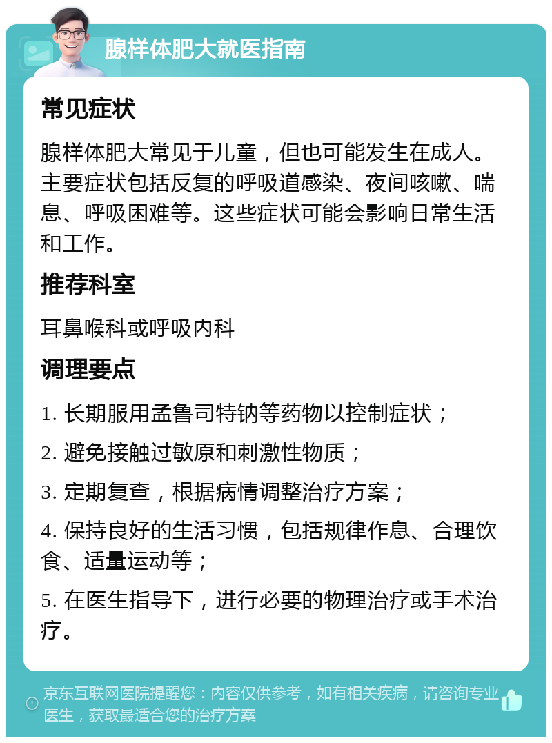 腺样体肥大就医指南 常见症状 腺样体肥大常见于儿童，但也可能发生在成人。主要症状包括反复的呼吸道感染、夜间咳嗽、喘息、呼吸困难等。这些症状可能会影响日常生活和工作。 推荐科室 耳鼻喉科或呼吸内科 调理要点 1. 长期服用孟鲁司特钠等药物以控制症状； 2. 避免接触过敏原和刺激性物质； 3. 定期复查，根据病情调整治疗方案； 4. 保持良好的生活习惯，包括规律作息、合理饮食、适量运动等； 5. 在医生指导下，进行必要的物理治疗或手术治疗。