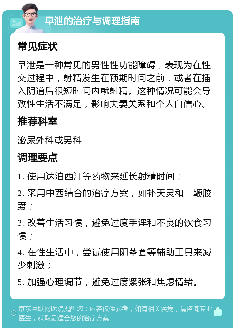 早泄的治疗与调理指南 常见症状 早泄是一种常见的男性性功能障碍，表现为在性交过程中，射精发生在预期时间之前，或者在插入阴道后很短时间内就射精。这种情况可能会导致性生活不满足，影响夫妻关系和个人自信心。 推荐科室 泌尿外科或男科 调理要点 1. 使用达泊西汀等药物来延长射精时间； 2. 采用中西结合的治疗方案，如补天灵和三鞭胶囊； 3. 改善生活习惯，避免过度手淫和不良的饮食习惯； 4. 在性生活中，尝试使用阴茎套等辅助工具来减少刺激； 5. 加强心理调节，避免过度紧张和焦虑情绪。